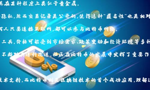 区块链和比特币的特点是一个广泛而复杂的话题。以下是关于区块链和比特币一些关键特点的概述。你可以根据这些提示深入研究。

### 区块链的特点

1. **去中心化**：区块链技术的核心特征是去中心化。传统的数据存储均依赖于中心化的服务器，而区块链通过将数据分散到多个节点上，降低了数据丢失或篡改的风险。

2. **透明性**：区块链提供高度的透明性。所有的交易信息都被记录在链上，任何人都可以查阅。这种透明性增强了对交易的信任。

3. **不可篡改性**：一旦交易被记录到区块链上，就几乎无法被更改。每个区块都包含前一个区块的哈希值，这使得任何试图更改数据的行为都会影响后续所有区块的信息。

4. **安全性**：由于其加密特性，区块链提供高度的安全性。交易使用公钥和私钥进行保护，即使数据在传输过程中被窃取，攻击者也无法伪造交易。

5. **智能合约**：区块链支持智能合约的执行，这是一种自动执行合约条款的自我执行程序。它们可以减少中介的需要和降低交易成本。

### 比特币的特点

1. **有限供应**：比特币的总供应量被限制在2100万个，这种稀缺性使其在某种程度上类似于贵金属。

2. **匿名性与隐私**：比特币交易不需要提供身份信息，从而保护用户的隐私。然而交易记录是公开的，使得这种“匿名性”也是相对的。

3. **全球交易**：比特币可以在全球范围内进行交易，不受地域限制。任何人只要连接互联网，都可以参与比特币网络。

4. **高波动性**：比特币的价格波动较大，这使得其成为一个高风险投资工具。价格可能受到市场需求、政策变动和经济环境等多种因素的影响。

5. **社区与开源**：比特币是开源的软件项目，有一个活跃的开发者社区不断对其进行改进。社区在比特币的发展中发挥了重要作用。

### 综合总结

区块链技术和比特币之间相辅相成，区块链为比特币的交易提供了底层技术支持，而比特币则是区块链技术的首个成功应用。理解这些特点能帮助我们更好地认识这项颠覆性技术及其在未来的潜在应用。