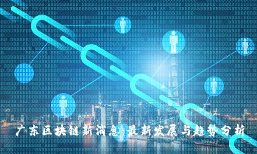 广东区块链新消息：最新发展与趋势分析